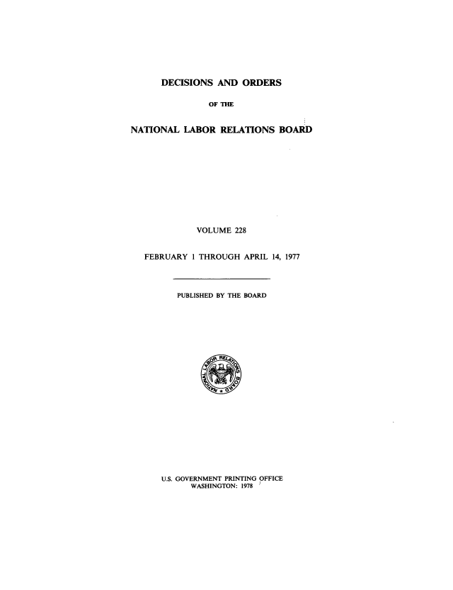 handle is hein.usfed/natlareb0228 and id is 1 raw text is: DECISIONS AND ORDERS
OF THE
NATIONAL LABOR RELATIONS BOARD

VOLUME 228
FEBRUARY 1 THROUGH APRIL 14, 1977

PUBLISHED BY THE BOARD

U.S. GOVERNMENT PRINTING OFFICE
WASHINGTON: 1978 /


