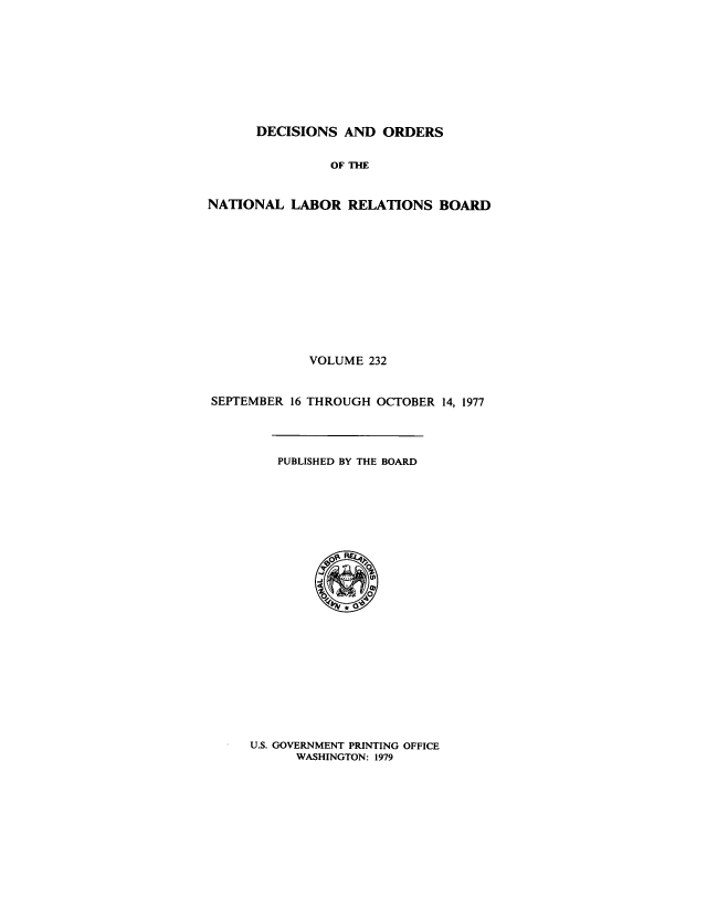 handle is hein.usfed/natlareb0232 and id is 1 raw text is: DECISIONS AND ORDERS

OF THE
NATIONAL LABOR RELATIONS BOARD
VOLUME 232
SEPTEMBER 16 THROUGH OCTOBER 14, 1977

PUBLISHED BY THE BOARD

U.S. GOVERNMENT PRINTING OFFICE
WASHINGTON: 1979


