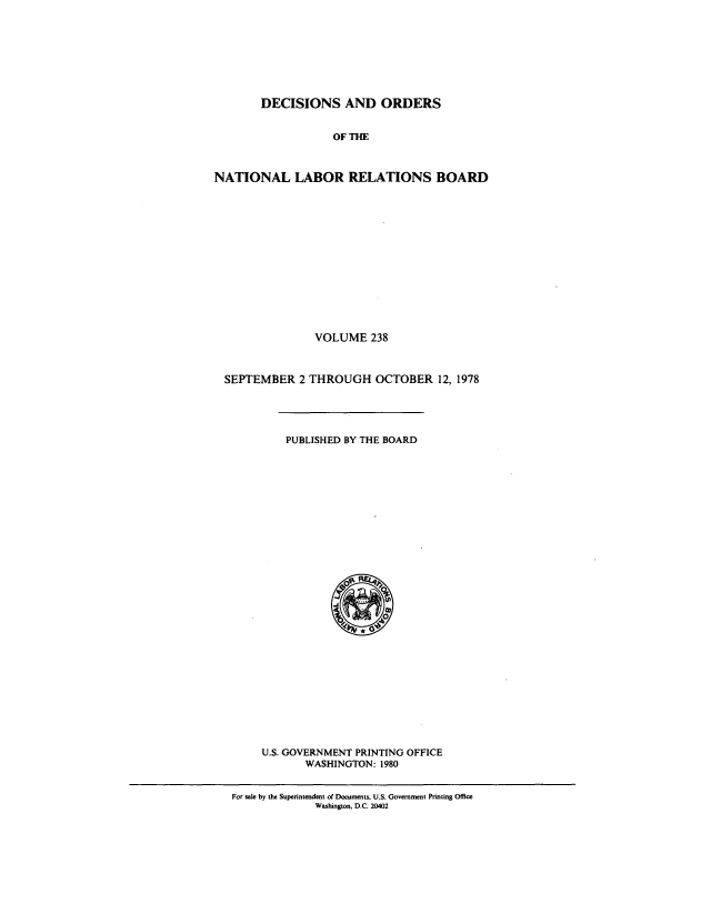 handle is hein.usfed/natlareb0238 and id is 1 raw text is: DECISIONS AND ORDERS
OF THE
NATIONAL LABOR RELATIONS BOARD

VOLUME 238
SEPTEMBER 2 THROUGH OCTOBER 12, 1978

PUBLISHED BY THE BOARD

U.S. GOVERNMENT PRINTING OFFICE
WASHINGTON: 1980

For sale by the Superintendent of Documents, U.S. Government Printing Office
Washington, D.C. 20402


