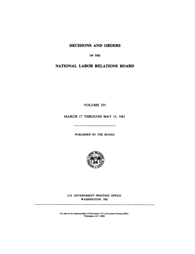 handle is hein.usfed/natlareb0255 and id is 1 raw text is: DECISIONS AND ORDERS
OF THE
NATIONAL LABOR RELATIONS BOARD

VOLUME 255
MARCH 17 THROUGH MAY 13, 1981

PUBLISHED BY THE BOARD

U.S. GOVERNMENT PRINTING OFFICE
WASHINGTON: 1982

For sale by the Superintendent of Documents, U.S. Government Printing Office
Washington, D.C. 20402


