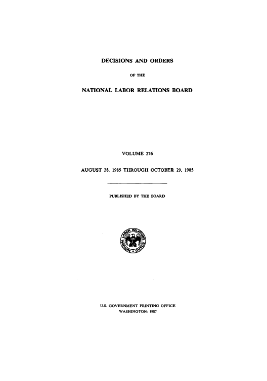 handle is hein.usfed/natlareb0276 and id is 1 raw text is: DECISIONS AND ORDERS
OF THE
NATIONAL LABOR RELATIONS BOARD
VOLUME 276
AUGUST 28, 1985 THROUGH OCTOBER 29, 1985
PUBLISHED BY THE BOARD

U.S. GOVERNMENT PRINTING OFFICE
WASHINGTON: 1987


