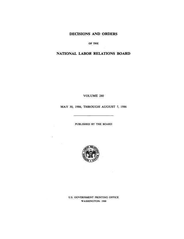 handle is hein.usfed/natlareb0280 and id is 1 raw text is: DECISIONS AND ORDERS
OF THE
NATIONAL LABOR RELATIONS BOARD

VOLUME 280
MAY 30, 1986, THROUGH AUGUST 7, 1986

PUBLISHED BY THE BOARD

U.S. GOVERNMENT PRINTING OFFICE
WASHINGTON: 1988


