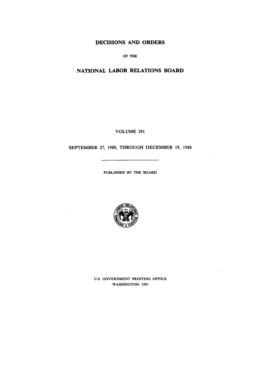 handle is hein.usfed/natlareb0291 and id is 1 raw text is: DECISIONS AND ORDERS
OF THE
NATIONAL LABOR RELATIONS BOARD
VOLUME 291
SEPTEMBER 27, 1988, THROUGH DECEMBER 19, 1988
PUBLISHED BY THE BOARD

U.S. GOVERNMENT PRINTING OFFICE
WASHINGTON: 1991


