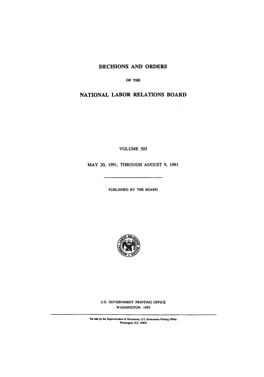 handle is hein.usfed/natlareb0303 and id is 1 raw text is: DECISIONS AND ORDERS
OF THE
NATIONAL LABOR RELATIONS BOARD
VOLUME 303
MAY 20, 1991, THROUGH AUGUST 9, 1991
PUBLISHED BY THE BOARD
0
U.S. GOVERNMENT PRINTING OFFICE
WASHINGTON: 1993
For sae by h Supuoinindeni o( DocrorntLs U.S. GovrCment Printing Offio
Washingtno. D.C. 20402


