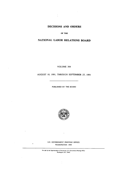 handle is hein.usfed/natlareb0304 and id is 1 raw text is: DECISIONS AND ORDERS
OF THE
NATIONAL LABOR RELATIONS BOARD
VOLUME 304
AUGUST 10, 1991, THROUGH SEPTEMBER 27, 1991
PUBLISHED BY THE BOARD
U.S. GOVERNMENT PRINTING OFFICE
WASHINGTON: 1993
Fnr sit: by the Suprntwndcn of DocumenL%. U.S. Govcrncnw t Printing (fficc
W-.hin lon. D.C. 2(141(2


