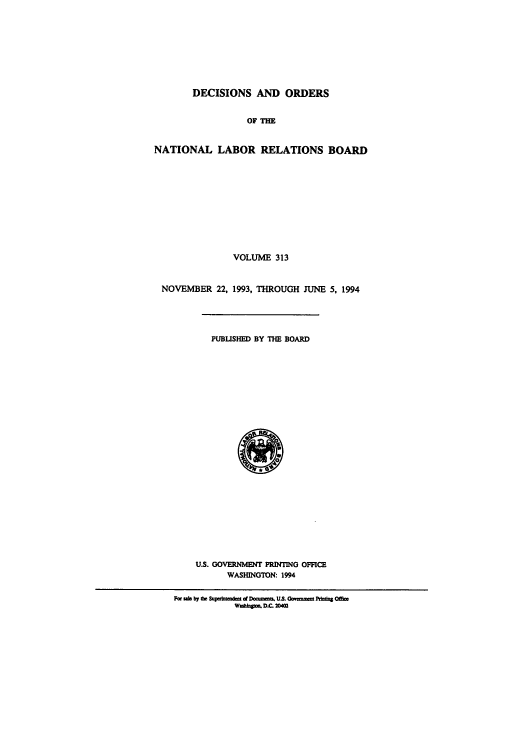 handle is hein.usfed/natlareb0313 and id is 1 raw text is: DECISIONS AND ORDERS
OF TM
NATIONAL LABOR RELATIONS BOARD
VOLUME 313
NOVEMBER 22, 1993, THROUGH JUNE 5, 1994
PUBLISHED BY THE BOARD
US. GOVERNMENT PRINTING OFFICE
WASHINGTON: 1994
For ule by th S p madca d Doa=m. U.S Gwonnet Pdadva
Winao D.C. 20402


