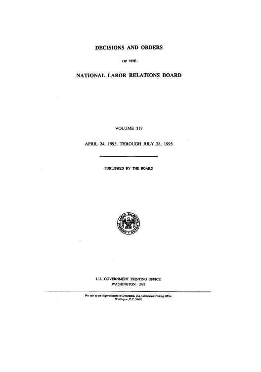 handle is hein.usfed/natlareb0317 and id is 1 raw text is: DECISIONS AND ORDERS
OF THE
NATIONAL LABOR RELATIONS BOARD
VOLUME 317
APRIL 24, 1995, THROUGH JULY 28, 1995
PUBLISHED BY THE BOARD
U.S. GOVERNMENT PRINTING OFFICE
WASHINGTON: 1995
For sale by the Supedrntendet of DocuMet, U.S. GoCae t Pintig Offe
Wnshingtoo. D.C. 20402


