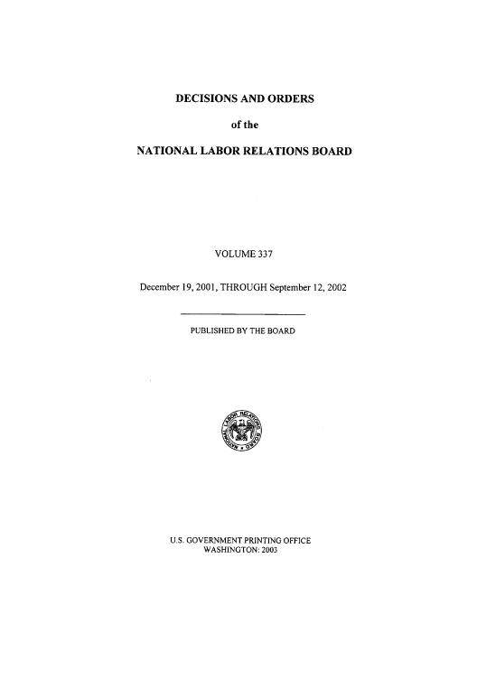 handle is hein.usfed/natlareb0337 and id is 1 raw text is: DECISIONS AND ORDERS

of the
NATIONAL LABOR RELATIONS BOARD
VOLUME 337
December 19, 2001, THROUGH September 12, 2002

PUBLISHED BY THE BOARD

U.S. GOVERNMENT PRINTING OFFICE
WASHINGTON: 2003


