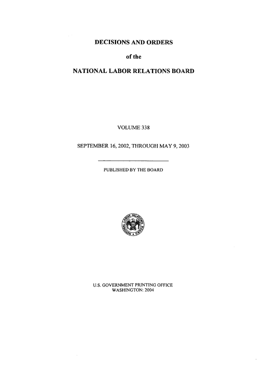 handle is hein.usfed/natlareb0338 and id is 1 raw text is: DECISIONS AND ORDERS

of the
NATIONAL LABOR RELATIONS BOARD
VOLUME 338
SEPTEMBER 16, 2002, THROUGH MAY 9,2003

PUBLISHED BY THE BOARD

U.S. GOVERNMENT PRINTING OFFICE
WASHINGTON: 2004


