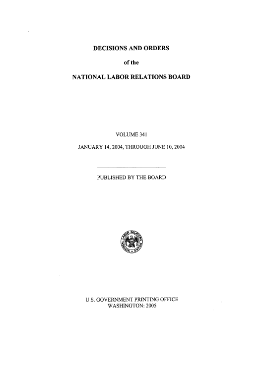 handle is hein.usfed/natlareb0341 and id is 1 raw text is: DECISIONS AND ORDERS

of the
NATIONAL LABOR RELATIONS BOARD
VOLUME 341
JANUARY 14, 2004, THROUGH JUNE 10, 2004
PUBLISHED BY THE BOARD
*
U.S. GOVERNMENT PRINTING OFFICE
WASHINGTON: 2005


