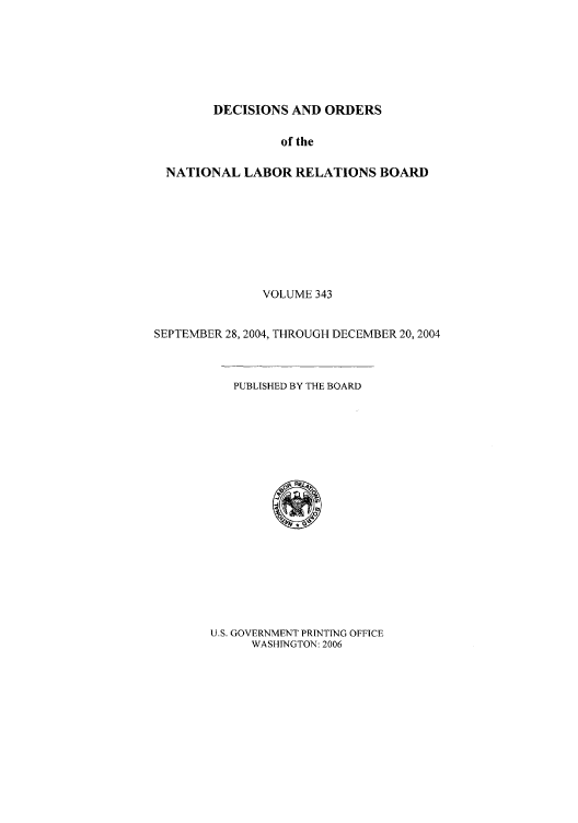 handle is hein.usfed/natlareb0343 and id is 1 raw text is: DECISIONS AND ORDERS

of the
NATIONAL LABOR RELATIONS BOARD
VOLUME 343
SEPTEMBER 28, 2004, THROUGH DECEMBER 20, 2004

PUBLISHED BY THE BOARD

U.S. GOVERNMENT PRINTING OFFICE
WASHINGTON: 2006


