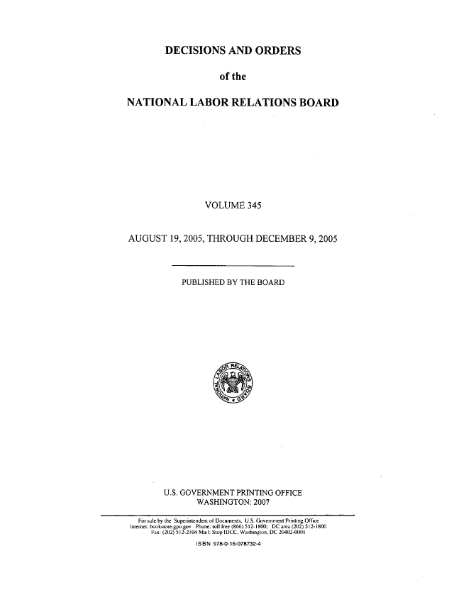 handle is hein.usfed/natlareb0345 and id is 1 raw text is: DECISIONS AND ORDERS
of the
NATIONAL LABOR RELATIONS BOARD

VOLUME 345
AUGUST 19, 2005, THROUGH DECEMBER 9,2005

PUBLISHED BY THE BOARD

U.S. GOVERNMENT PRINTING OFFICE
WASHINGTON: 2007

For sale by the Superintendent of Documents, U.S. Government Printing Office
Internet; booksiore.gpo.gov Phone: toll free (866) 512-1800; DC area (202) 512-1800
Fax: (202) 512-2104 Mail: Stop IDCC, Washington, DC 20402-0001
I SBN 978-0-16-078732-4


