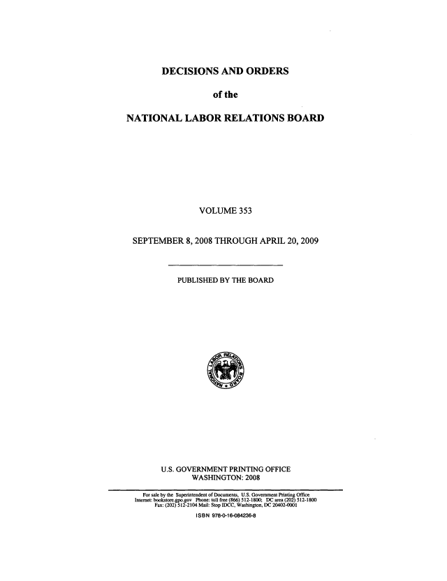 handle is hein.usfed/natlareb0353 and id is 1 raw text is: DECISIONS AND ORDERS
of the
NATIONAL LABOR RELATIONS BOARD

VOLUME 353
SEPTEMBER 8,2008 THROUGH APRIL 20, 2009

PUBLISHED BY THE BOARD

U.S. GOVERNMENT PRINTING OFFICE
WASHINGTON: 2008

For sale by the Superintendent of Documents, U.S. Government Printing Office
Internet: bookstore.gpo.gov Phone: toll free (866) 512-1800; DC area (202) 512-1800
Fax: (202) 512-2104 Mail: Stop IDCC, Washington, DC 20402-0001
ISBN 978-0-16-084236-8


