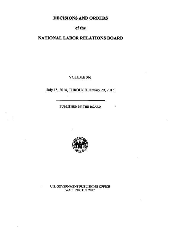 handle is hein.usfed/natlareb0361 and id is 1 raw text is: 


DECISIONS  AND ORDERS


                of the

NATIONAL   LABOR  RELATIONS   BOARD









             VOLUME  361


    July 15, 2014, THROUGH January 29, 2015



         PUBLISHED BY THE BOARD



















     U.S. GOVERNMENT PUBLISHING OFFICE
            WASHINGTON: 2017


