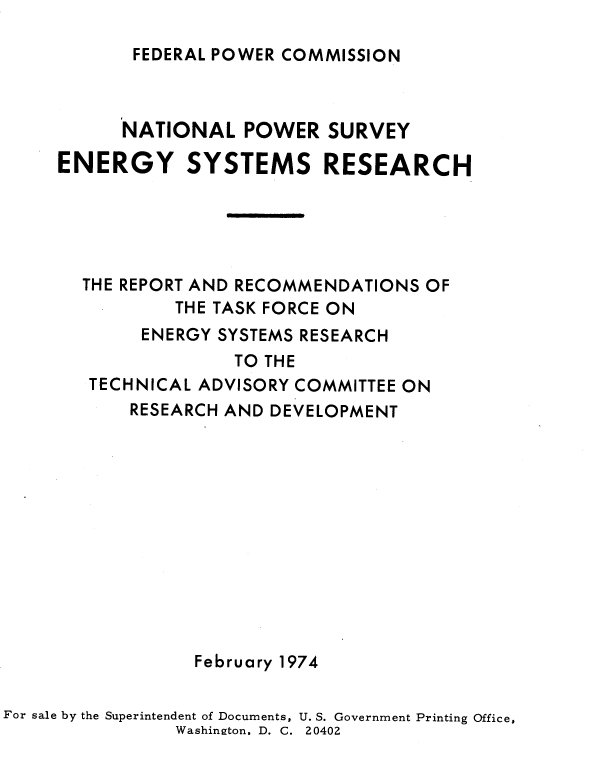 handle is hein.usfed/nlpwesymsr0001 and id is 1 raw text is: 

FEDERAL POWER COMMISSION


           NATIONAL   POWER  SURVEY

     ENERGY SYSTEMS RESEARCH





       THE REPORT AND RECOMMENDATIONS OF
               THE TASK FORCE ON
            ENERGY SYSTEMS RESEARCH
                     TO THE
        TECHNICAL ADVISORY COMMITTEE ON
           RESEARCH AND DEVELOPMENT












                 February 1974

For sale by the Superintendent of Documents, U. S. Government Printing Office,
               Washinston. D. C. 20402


