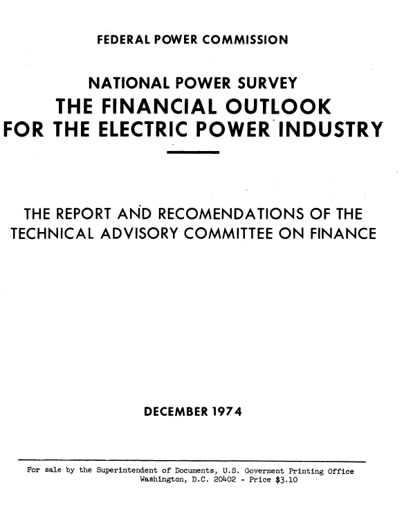 handle is hein.usfed/nlpwrfcl0001 and id is 1 raw text is: 
FEDERAL POWER COMMISSION


          NATIONAL  POWER  SURVEY
      THE  FINANCIAL OUTLOOK
FOR   THE  ELECTRIC   POWER INDUSTRY




  THE REPORT AND  RECOMENDATIONS   OF THE
  TECHNICAL ADVISORY COMMITTEE  ON  FINANCE









                DECEMBER 1974


For sale by the Superintendent of Documents, U.S. Goverment Printing Office
             Washington, D.C. 2040.2 - Price $3.10


