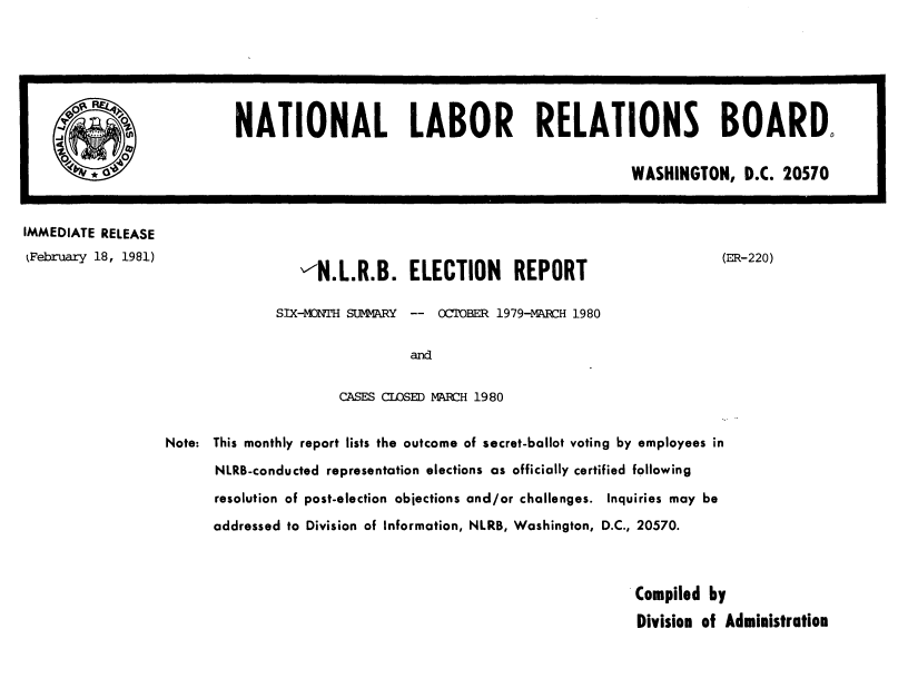 handle is hein.usfed/nlrbercc1981 and id is 1 raw text is: IMMEDIATE RELEASE
kFebruary 18, 1981)

-N.L.R.B. ELECTION REPORT
SIX-MTH SUMMARY -- OCTOBER 1979-MARCH 1980
and
CASES CLOSED MARCH 1980

(ER-220)

Note: This monthly report lists the outcome of secret-ballot voting by employees in
NLRB-conducted representation elections as officially certified following
resolution of post-election objections and/or challenges. Inquiries may be
addressed to Division of Information, NLRB, Washington, D.C., 20570.
Compiled by
Division of Administration

NATIONAL LABOR RELATIONS BOARD.
WASHINGTON, D.C. 20570


