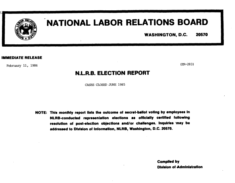 handle is hein.usfed/nlrbercc1986 and id is 1 raw text is: NATIONAL LABOR RELATIONS BOARD
WASHINGTON, D.C.         20570
IMMEDIATE RELEASE
February 11, 1986                                                                    (ER-283)
N.L.R.B. ELECTION REPORT
CASES CLOSED JUNE 1985
NOTE: This monthly report lists the outcome of secret-ballot voting by employees in
NLRB-conducted representation elections as officially certified following
resolution of post-election objections and/or challenges. Inquiries may be
addressed to Division of Information, NLRB, Washington, D.C. 20570.
Compiled by
Division of Administration



