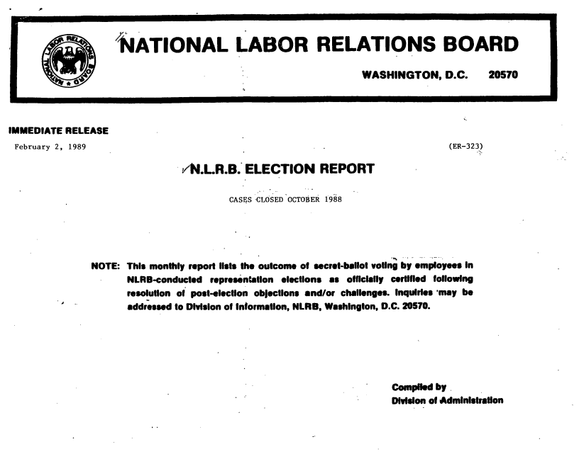 handle is hein.usfed/nlrbercc1989 and id is 1 raw text is: IMMEDIATE RELEASE

February 2, 1989

(ER-323)

/N.LR.B. ELECTION REPORT
CASES CLOSED OCTOBER 1988

NOTE: This monthly report lists the outcome of secret-ballot voting by employees in
NLRB-conducted representation elections as officially certified following
resolution of post-election objections and/or challenges. Inquiries 'may be
addressed to Division of Information, NLRB, Washington, D.C. 20570.

Complied by
Division of Administration

NATIONAL LABOR RELATIONS BOARD
WASHINGTON, D.C.  20570

.                            -


