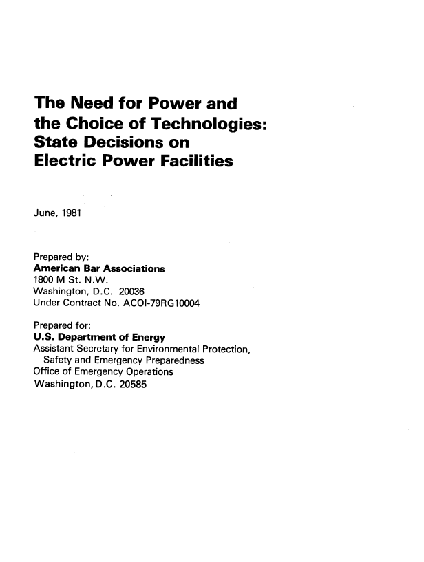 handle is hein.usfed/npctsdepf0001 and id is 1 raw text is: The Need for Power and
the Choice of Technologies:
State Decisions on
Electric Power Facilities
June, 1981
Prepared by:
American Bar Associations
1800 M St. N.W.
Washington, D.C. 20036
Under Contract No. ACOI-79RG10004
Prepared for:
U.S. Department of Energy
Assistant Secretary for Environmental Protection,
Safety and Emergency Preparedness
Office of Emergency Operations
Washington, D.C. 20585


