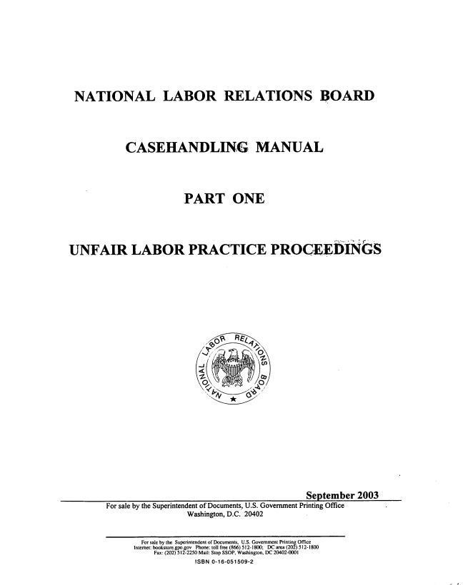 handle is hein.usfed/ntllbrl0001 and id is 1 raw text is: 










NATIONAL LABOR RELATIONS BOARD





            CASEHANDLING MANUAL





                         PART ONE





UNFAIR LABOR PRACTICE PROCEEDINGkS


                                           September 2003
For sale by the Superintendent of Documents, U.S. Government Printing Office
                 Washington, D.C. 20402


  For sale by the Superintendent of Documents. U.S. Government Printing Office
Internet: bookstore.gpo.gov Phone: toll free (866) 512-1800; DC area (202) 512-1800
    Fax: (202) 512-2250 Mail: Stop SSOP, Washington, DC 20402-0001
             ISBN 0-16-051509-2


