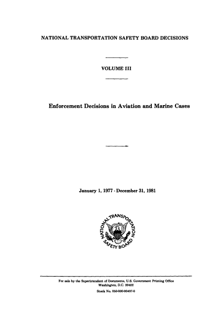 handle is hein.usfed/ntsbdecn0005 and id is 1 raw text is: NATIONAL TRANSPORTATION SAFETY BOARD DECISIONS
VOLUME III
Enforcement Decisions in Aviation and Marine Cases
January 1, 1977 - December 31, 1981

For sale by the Superintendent of Documents, U.S. Government Printing Office
Washington, D.C. 20402
Stock No. 050-000-00497-0


