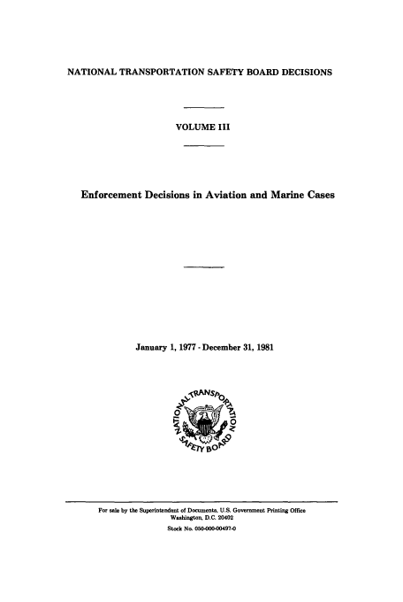 handle is hein.usfed/ntsbdecn0006 and id is 1 raw text is: NATIONAL TRANSPORTATION SAFETY BOARD DECISIONS
VOLUME III
Enforcement Decisions in Aviation and Marine Cases
January 1, 1977 - December 31, 1981

For sale by the Superintendent of Documents, U.S. Government Printing Office
Washington, D.C. 20402
Stock No. 050-000-00497-0


