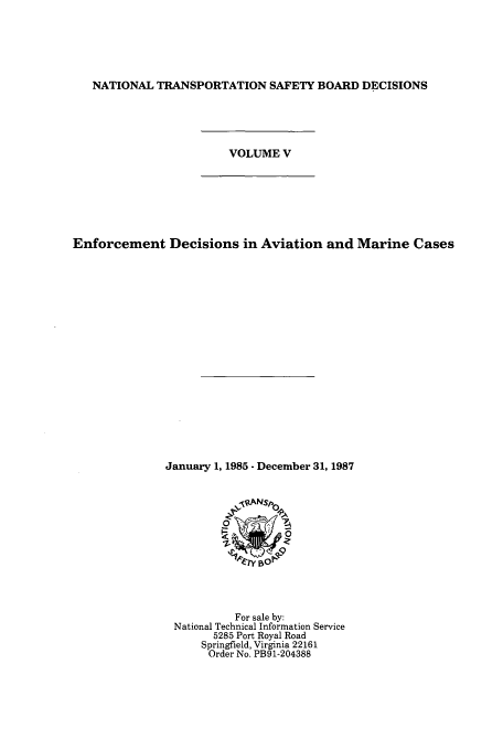 handle is hein.usfed/ntsbdecn0010 and id is 1 raw text is: NATIONAL TRANSPORTATION SAFETY BOARD DECISIONS
VOLUME V
Enforcement Decisions in Aviation and Marine Cases
January 1, 1985 - December 31, 1987

For sale by:
National Technical Information Service
5285 Port Royal Road
Springfield, Virginia 22161
Order No. PB91-204388


