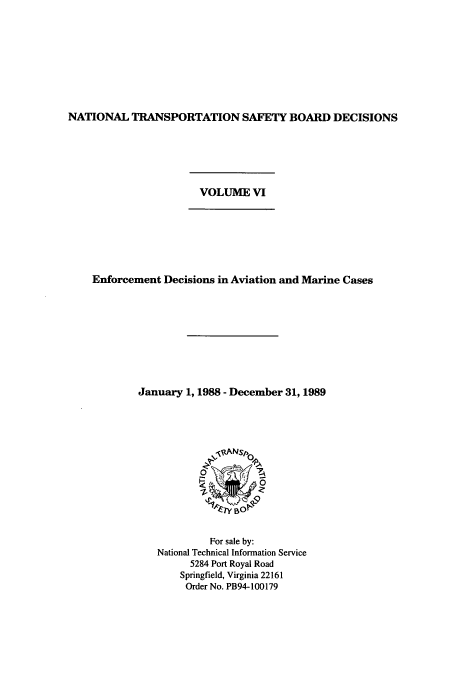 handle is hein.usfed/ntsbdecn0012 and id is 1 raw text is: NATIONAL TRANSPORTATION SAFETY BOARD DECISIONS

VOLUME VI

Enforcement Decisions in Aviation and Marine Cases
January 1, 1988 - December 31, 1989

For sale by:
National Technical Information Service
5284 Port Royal Road
Springfield, Virginia 22161
Order No. PB94-100179


