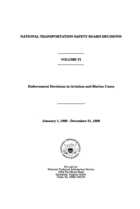 handle is hein.usfed/ntsbdecn0013 and id is 1 raw text is: NATIONAL TRANSPORTATION SAFETY BOARD DECISIONS
VOLUME VI
Enforcement Decisions in Aviation and Marine Cases
January 1, 1988 - December 31,1989

For sale by:
National Technical Information Service
5284 Port Royal Road
Sprinfield, Virginia 22161
Order No. PB94-100179


