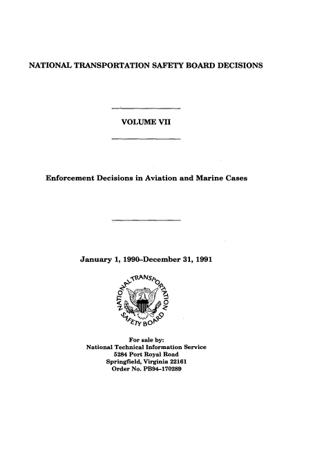 handle is hein.usfed/ntsbdecn0015 and id is 1 raw text is: NATIONAL TRANSPORTATION SAFETY BOARD DECISIONS

VOLUME VII

Enforcement Decisions in Aviation and Marine Cases
January 1, 1990-December 31, 1991

For sale by:
National Technical Information Service
5284 Port Royal Road
Springfield, Virginia 22161
Order No. PB94-170289


