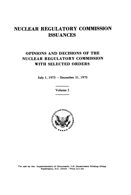 handle is hein.usfed/nucregc0002 and id is 1 raw text is: NUCLEAR REGULATORY COMMISSION
ISSUANCES
OPINIONS AND DECISIONS OF THE
NUCLEAR REGULATORY COMMISSION
WITH SELECTED ORDERS
July 1, 1975 - December 31, 1975
Volume 2

For sale by the Superintendent of Documents, U.S. Government Printing Office
Washington. D.C. 20402 - Price: $13.00



