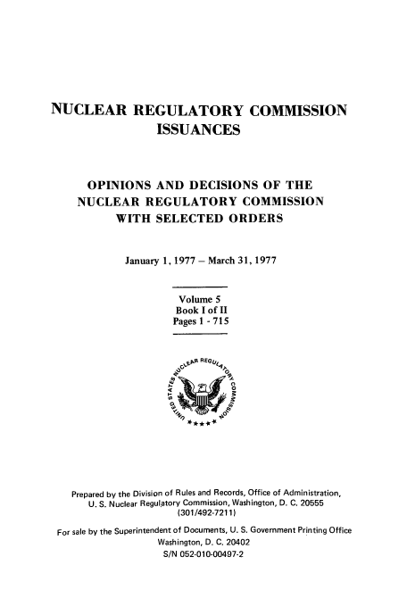 handle is hein.usfed/nucregc0005 and id is 1 raw text is: NUCLEAR REGULATORY COMMISSION
ISSUANCES
OPINIONS AND DECISIONS OF THE
NUCLEAR REGULATORY COMMISSION
WITH SELECTED ORDERS
January 1, 1977 - March 31, 1977
Volume 5
Book I of II
Pages 1 - 715

Prepared by the Division of Rules and Records, Office of Administration,
U. S. Nuclear Regulatory Commission, Washington, D. C. 20555
(301/492-7211)
For sale by the Superintendent of Documents, U. S. Government Printing Office
Washington, D. C. 20402
S/N 052-010-00497-2


