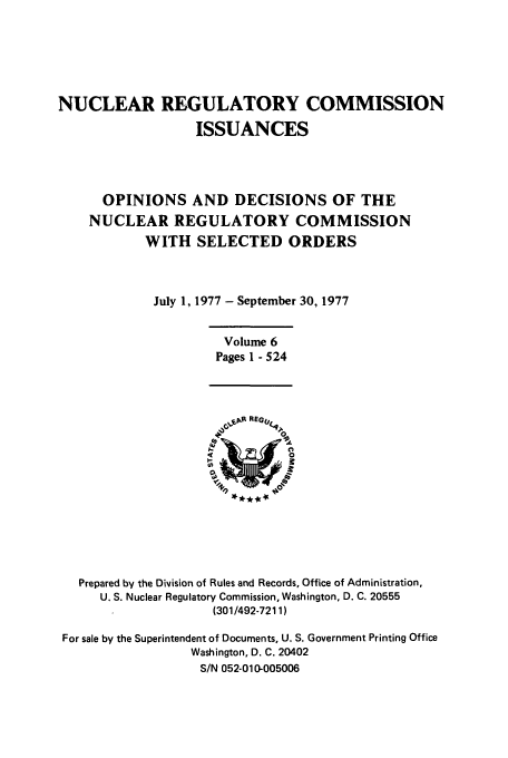 handle is hein.usfed/nucregc0006 and id is 1 raw text is: NUCLEAR REGULATORY COMMISSION
ISSUANCES
OPINIONS AND DECISIONS OF THE
NUCLEAR REGULATORY COMMISSION
WITH SELECTED ORDERS
July 1, 1977 - September 30, 1977

Volume 6
Pages 1 - 524

Prepared by the Division of Rules and Records, Office of Administration,
U. S. Nuclear Regulatory Commission, Washington, D. C. 20555
(301/492-7211)
For sale by the Superintendent of Documents, U. S. Government Printing Office
Washington, D. C. 20402
S/N 052-010-005006


