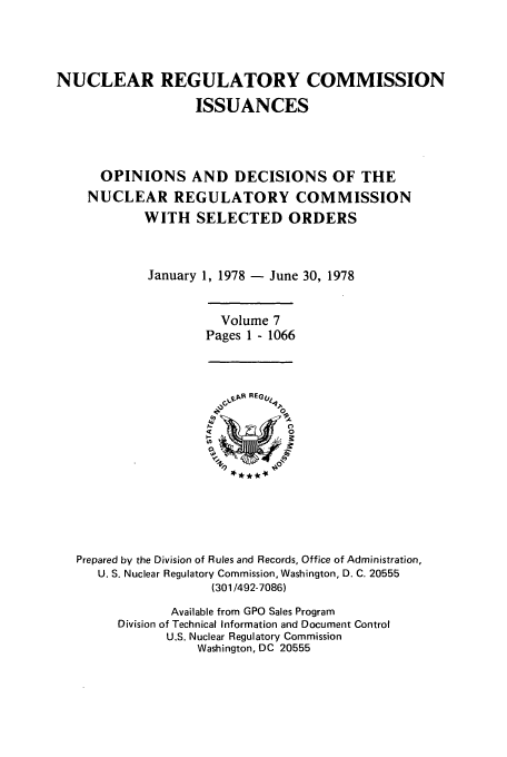 handle is hein.usfed/nucregc0007 and id is 1 raw text is: NUCLEAR REGULATORY COMMISSION
ISSUANCES
OPINIONS AND DECISIONS OF THE
NUCLEAR REGULATORY COMMISSION
WITH SELECTED ORDERS
January 1, 1978 - June 30, 1978

Volume 7
Pages 1 - 1066

Prepared by the Division of Rules and Records, Office of Administration,
U. S. Nuclear Regulatory Commission, Washington, D. C. 20555
(301/492-7086)
Available from GPO Sales Program
Division of Technical Information and Document Control
U.S. Nuclear Regulatory Commission
Washington, DC 20555


