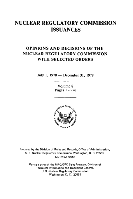 handle is hein.usfed/nucregc0008 and id is 1 raw text is: NUCLEAR REGULATORY COMMISSION
ISSUANCES
OPINIONS AND DECISIONS OF THE
NUCLEAR REGULATORY COMMISSION
WITH SELECTED ORDERS
July 1, 1978 - December 31, 1978
Volume 8
Pages 1 - 776
Prepared by the Division of Rules and Records, Office of Administration,
U. S. Nuclear Regulatory Commission, Washington, D. C. 20555
(301/492-7086)
For sale through the N RC/GPO Sales Program, Division of
Technical Information and Document Control,
U. S. Nuclear Regulatory Commission
Washington, D. C. 20555


