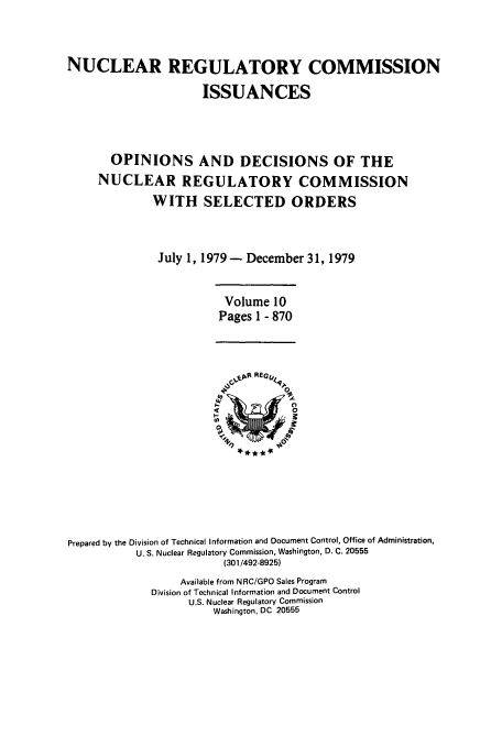 handle is hein.usfed/nucregc0010 and id is 1 raw text is: NUCLEAR REGULATORY COMMISSION
ISSUANCES
OPINIONS AND DECISIONS OF THE
NUCLEAR REGULATORY COMMISSION
WITH SELECTED ORDERS
July 1, 1979 - December 31, 1979
Volume 10
Pages I - 870

Prepared by the Division of Technical Information and Document Control, Office of Administration,
U. S. Nuclear Regulatory Commission, Washington, D. C. 20555
(301/492-8925)
Available from NRC/GPO Sales Program
Division of Technical Information and Document Control
U.S. Nuclear Regulatory Commission
Washington, DC 20555


