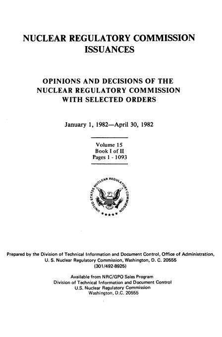handle is hein.usfed/nucregc0015 and id is 1 raw text is: NUCLEAR REGULATORY COMMISSION
ISSUANCES
OPINIONS AND DECISIONS OF THE
NUCLEAR REGULATORY COMMISSION
WITH SELECTED ORDERS
January 1, 1982-April 30, 1982

Volume 15
Book I of II
Pages 1 - 1093

Prepared by the Division of Technical Information and Document Control, Office of Administration,
U. S. Nuclear Regulatory Commission, Washington, D. C. 20555
(301/492-8925)
Available from N RC/GPO Sales Program
Division of Technical Information and Document Control
U.S. Nuclear Regulatory Commission
Washington, D.C. 20555


