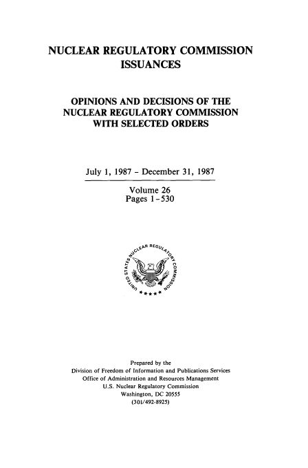 handle is hein.usfed/nucregc0026 and id is 1 raw text is: NUCLEAR REGULATORY COMMISSION
ISSUANCES
OPINIONS AND DECISIONS OF THE
NUCLEAR REGULATORY COMMISSION
WITH SELECTED ORDERS
July 1, 1987 - December 31, 1987
Volume 26
Pages 1-530

Prepared by the
Division of Freedom of Information and Publications Services
Office of Administration and Resources Management
U.S. Nuclear Regulatory Commission
Washington, DC 20555
(301/492-8925)


