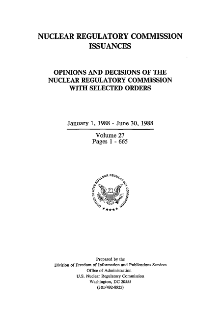 handle is hein.usfed/nucregc0027 and id is 1 raw text is: NUCLEAR REGULATORY COMMISSION
ISSUANCES
OPINIONS AND DECISIONS OF THE
NUCLEAR REGULATORY COMMISSION
WITH SELECTED ORDERS
January 1, 1988 - June 30, 1988

Volume 27
Pages 1 - 665

Prepared by the
Division of Freedom of Information and Publications Services
Office of Administration
U.S. Nuclear Regulatory Commission
Washington, DC 20555
(301/492-8925)


