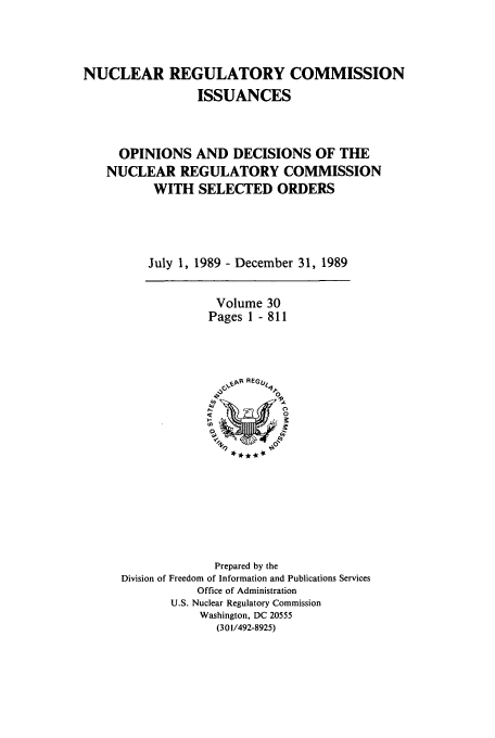 handle is hein.usfed/nucregc0030 and id is 1 raw text is: NUCLEAR REGULATORY COMMISSION
ISSUANCES
OPINIONS AND DECISIONS OF THE
NUCLEAR REGULATORY COMMISSION
WITH SELECTED ORDERS
July 1, 1989 - December 31, 1989

Volume 30
Pages 1 - 811

Prepared by the
Division of Freedom of Information and Publications Services
Office of Administration
U.S. Nuclear Regulatory Commission
Washington, DC 20555
(301/492-8925)


