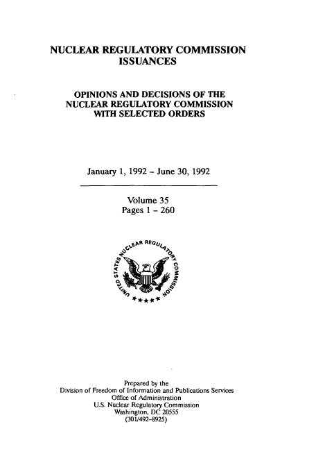 handle is hein.usfed/nucregc0035 and id is 1 raw text is: NUCLEAR REGULATORY COMMISSION
ISSUANCES
OPINIONS AND DECISIONS OF THE
NUCLEAR REGULATORY COMMISSION
WITH SELECTED ORDERS
January 1, 1992 - June 30, 1992

Volume 35
Pages 1 - 260

Prepared by the
Division of Freedom of Information and Publications Services
Office of Administration
U.S. Nuclear Regulatory Commission
Washington, DC 20555
(301/492-8925)


