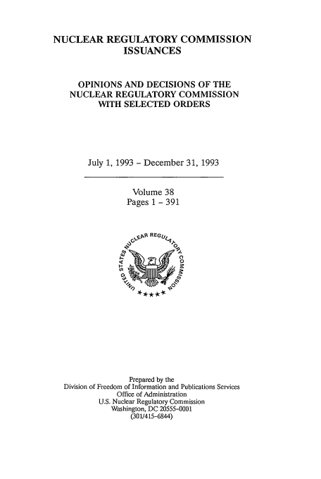 handle is hein.usfed/nucregc0038 and id is 1 raw text is: NUCLEAR REGULATORY COMMISSION
ISSUANCES
OPINIONS AND DECISIONS OF THE
NUCLEAR REGULATORY COMMISSION
WITH SELECTED ORDERS
July 1, 1993 - December 31, 1993

Volume 38
Pages 1 - 391

Prepared by the
Division of Freedom of Information and Publications Services
Office of Administration
U.S. Nuclear Regulatory Commission
Washington, DC 20555-0001
(301/415-6844)


