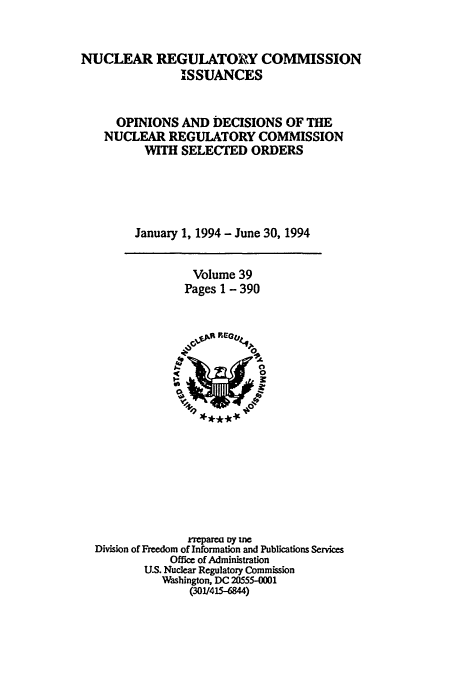 handle is hein.usfed/nucregc0039 and id is 1 raw text is: NUCLEAR REGULATOIRY COMMISSION
ISSUANCES
OPINIONS AND DECISIONS OF THE
NUCLEAR REGULATORY COMMISSION
WITH SELECTED ORDERS
January 1, 1994 - June 30, 1994

Volume 39
Pages 1 - 390

repa   y =
Division of Freedom of Information and Publications Services
Office of Administration
U.S. Nuclear Regulatory Commission
Washington, DC 20555-0001
(301/45-6844)


