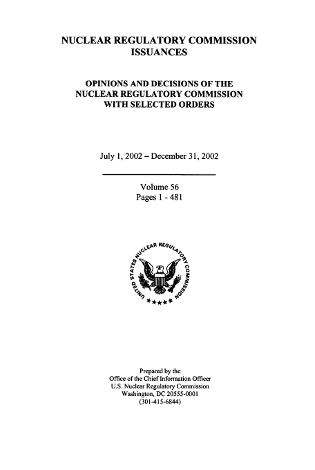 handle is hein.usfed/nucregc0056 and id is 1 raw text is: NUCLEAR REGULATORY COMMISSION
ISSUANCES
OPINIONS AND DECISIONS OF THE
NUCLEAR REGULATORY COMMISSION
WITH SELECTED ORDERS
July 1, 2002 - December 31, 2002

Volume 56
Pages 1 - 481

Prepared by the
Office of the Chief Information Officer
U.S. Nuclear Regulatory Commission
Washington, DC 20555-0001
(301-415-6844)


