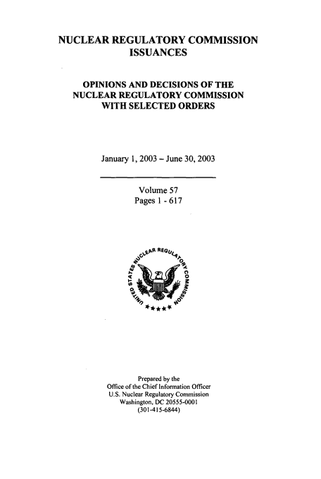 handle is hein.usfed/nucregc0057 and id is 1 raw text is: NUCLEAR REGULATORY COMMISSION
ISSUANCES
OPINIONS AND DECISIONS OF THE
NUCLEAR REGULATORY COMMISSION
WITH SELECTED ORDERS
January 1, 2003 - June 30, 2003

Volume 57
Pages 1 - 617

Prepared by the
Office of the Chief Information Officer
U.S. Nuclear Regulatory Commission
Washington, DC 20555-0001
(301-415-6844)


