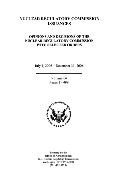 handle is hein.usfed/nucregc0064 and id is 1 raw text is: NUCLEAR REGULATORY COMMISSION
ISSUANCES
OPINIONS AND DECISIONS OF THE
NUCLEAR REGULATORY COMMISSION
WITH SELECTED ORDERS
July 1, 2006 - December 31, 2006

Volume 64
Pages 1 - 499

Prepared by the
Office of Administration
U.S. Nuclear Regulatory Commission
Washington, DC 20555-0001
(301-415-5225)


