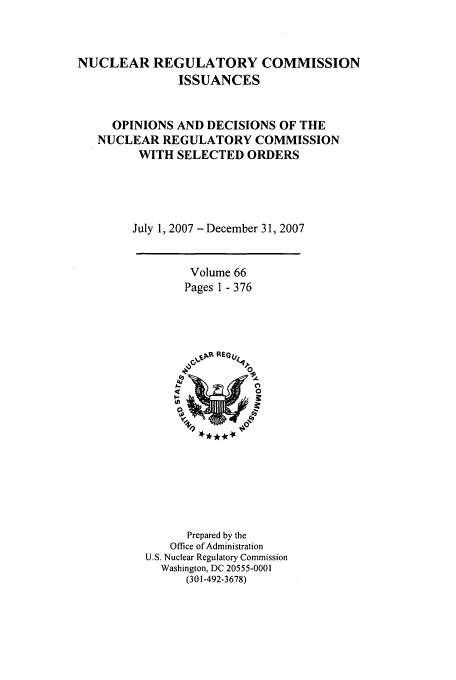 handle is hein.usfed/nucregc0066 and id is 1 raw text is: NUCLEAR REGULATORY COMMISSION
ISSUANCES
OPINIONS AND DECISIONS OF THE
NUCLEAR REGULATORY COMMISSION
WITH SELECTED ORDERS
July 1, 2007 - December 31, 2007

Volume 66
Pages 1 - 376

Prepared by the
Office of Administration
U.S. Nuclear Regulatory Commission
Washington, DC 20555-0001
(301-492-3678)



