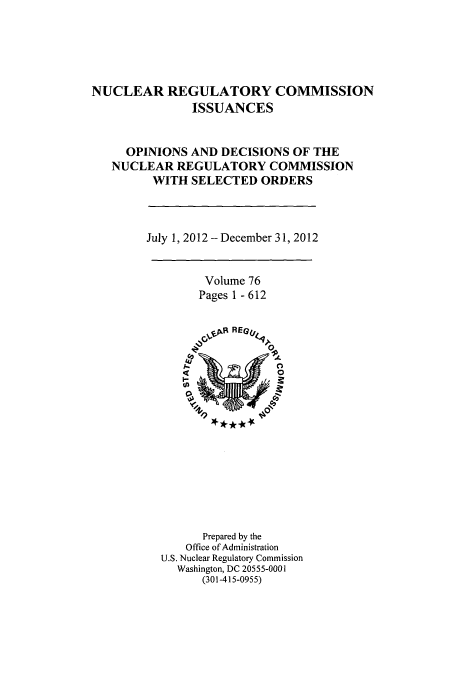 handle is hein.usfed/nucregc0085 and id is 1 raw text is: 





NUCLEAR REGULATORY COMMISSION
               ISSUANCES


     OPINIONS AND DECISIONS OF THE
   NUCLEAR REGULATORY COMMISSION
         WITH SELECTED ORDERS


July 1, 2012 - December 31, 2012


Volume 76
Pages 1 - 612


      Prepared by the
    Office of Administration
U.S. Nuclear Regulatory Commission
  Washington, DC 20555-0001
      (301-415-0955)



