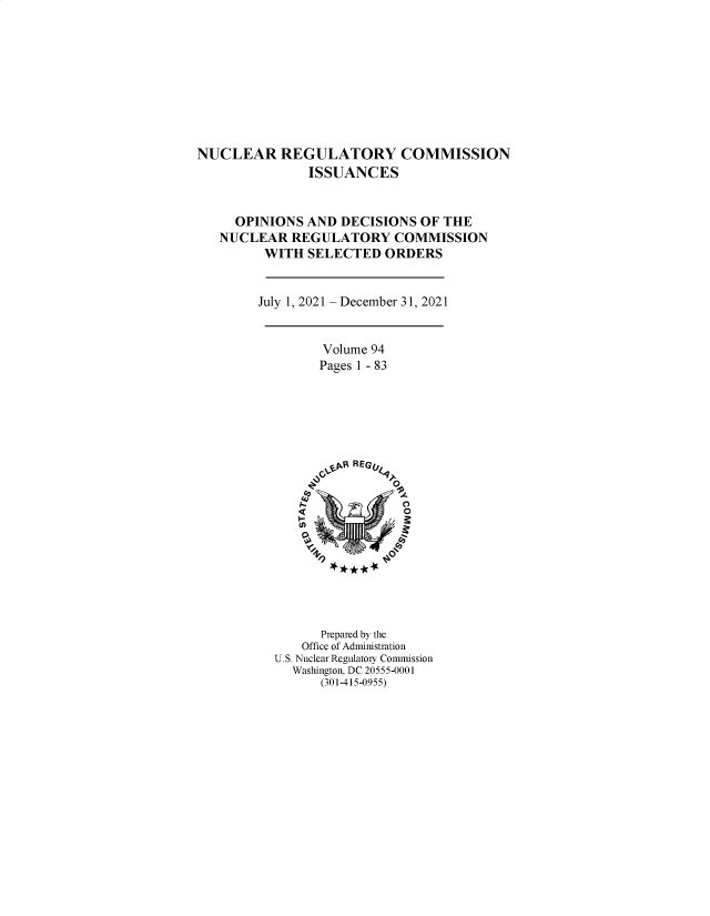handle is hein.usfed/nucregc0103 and id is 1 raw text is: NUCLEAR REGULATORY COMMISSION
ISSUANCES
OPINIONS AND DECISIONS OF THE
NUCLEAR REGULATORY COMMISSION
WITH SELECTED ORDERS
July 1, 2021 - December 31, 2021
Volume 94
Pages 1 - 83
J~~R R EGV9r
Prepared by the
Office of Administration
U.S. Nuclear Regulatory Commission
Washington, DC 20555-0001
(301-415-0955)


